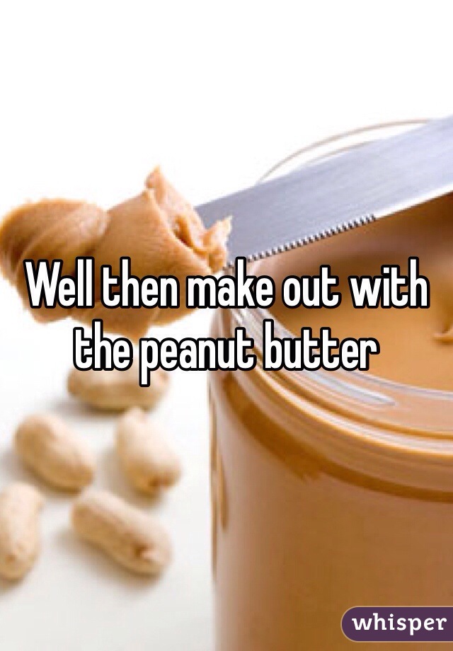 Well then make out with the peanut butter  