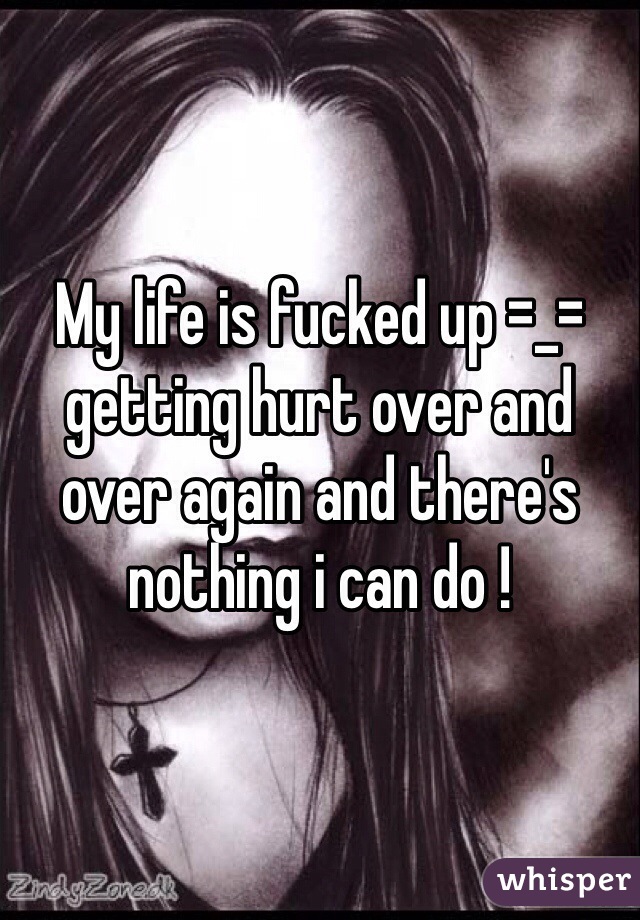 My life is fucked up =_= getting hurt over and over again and there's nothing i can do !  