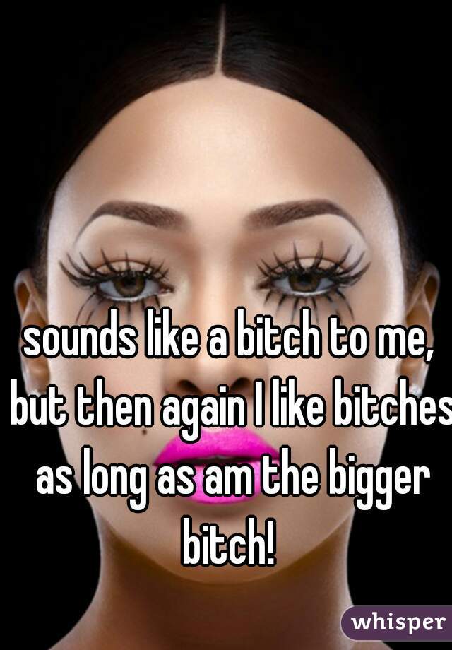 sounds like a bitch to me, but then again I like bitches as long as am the bigger bitch! 