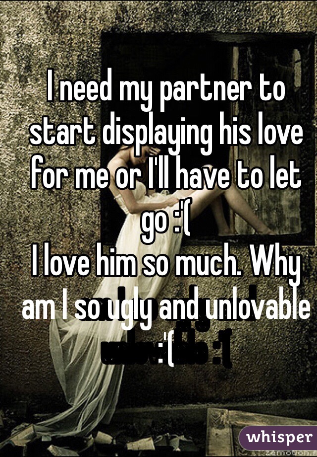 I need my partner to start displaying his love for me or I'll have to let go :'( 
I love him so much. Why am I so ugly and unlovable :'( 