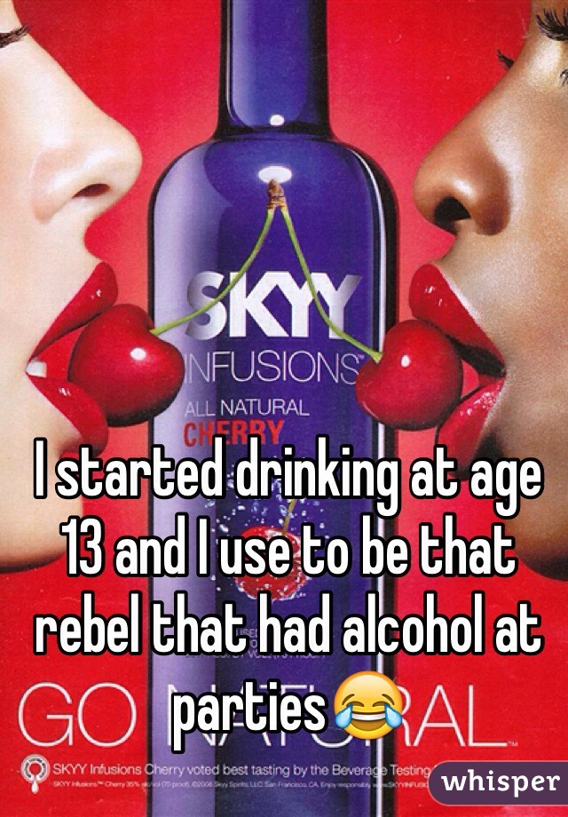 I started drinking at age 13 and I use to be that rebel that had alcohol at parties😂