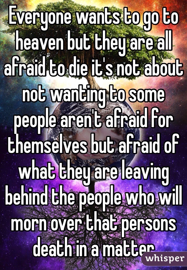 Everyone wants to go to heaven but they are all afraid to die it's not about not wanting to some people aren't afraid for themselves but afraid of what they are leaving behind the people who will morn over that persons death in a matter 