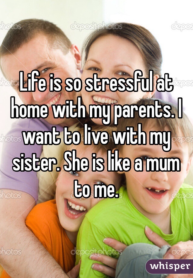Life is so stressful at home with my parents. I want to live with my sister. She is like a mum to me.