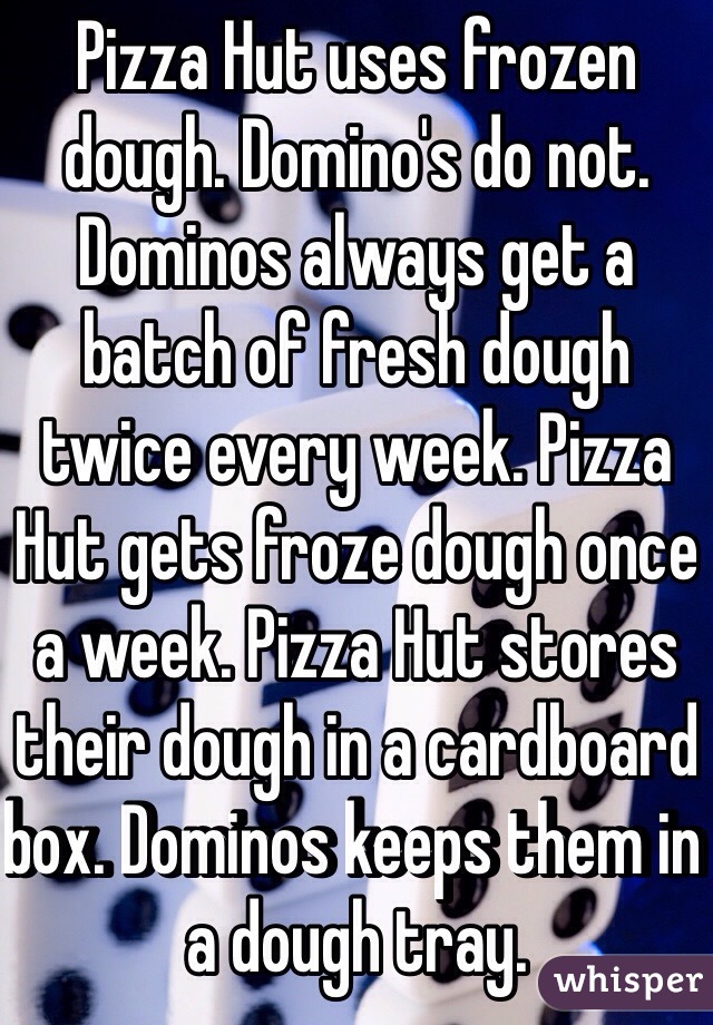 Pizza Hut uses frozen dough. Domino's do not. Dominos always get a batch of fresh dough twice every week. Pizza Hut gets froze dough once a week. Pizza Hut stores their dough in a cardboard box. Dominos keeps them in a dough tray. 