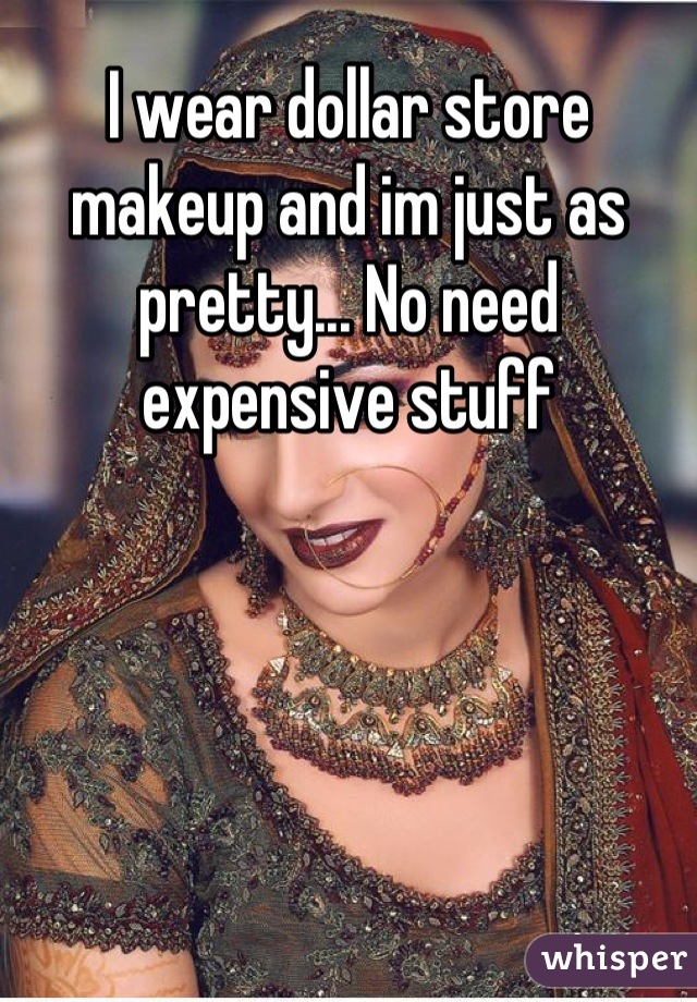 I wear dollar store makeup and im just as pretty... No need expensive stuff