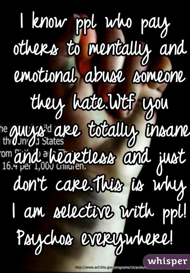I know ppl who pay others to mentally and emotional abuse someone they hate.Wtf you guys are totally insane and heartless and just don't care.This is why I am selective with ppl! Psychos everywhere! 