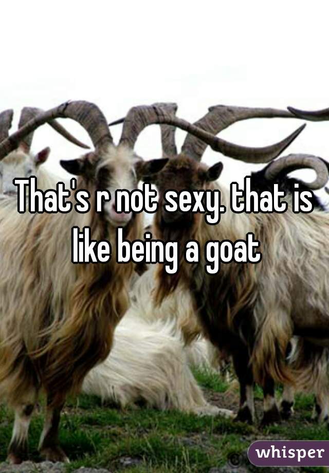 That's r not sexy. that is like being a goat