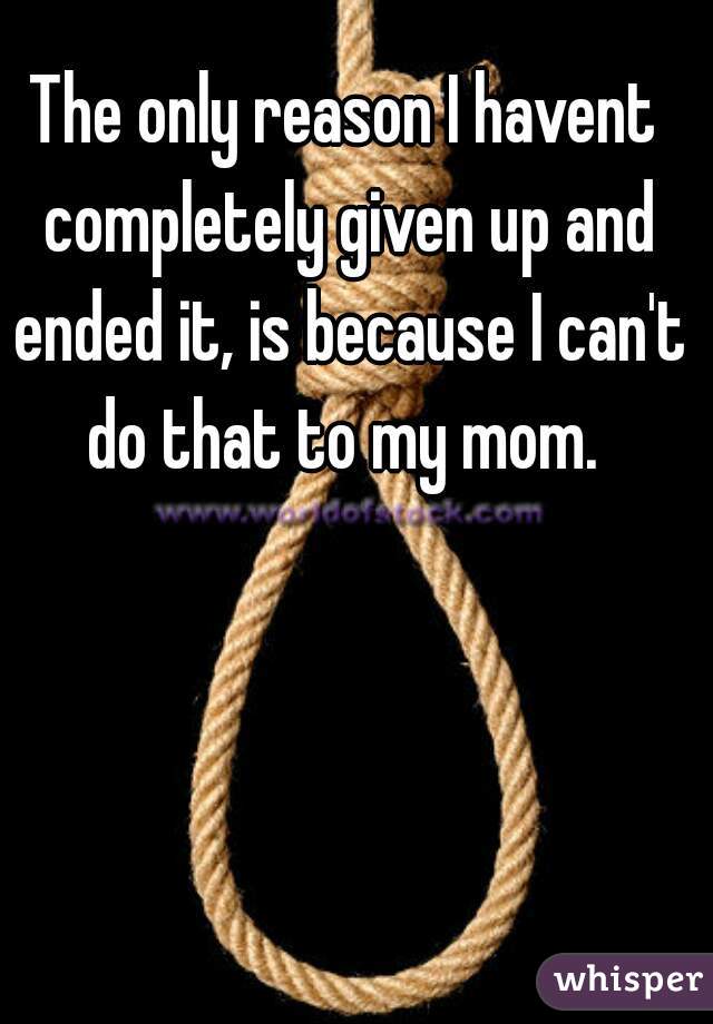 The only reason I havent completely given up and ended it, is because I can't do that to my mom. 