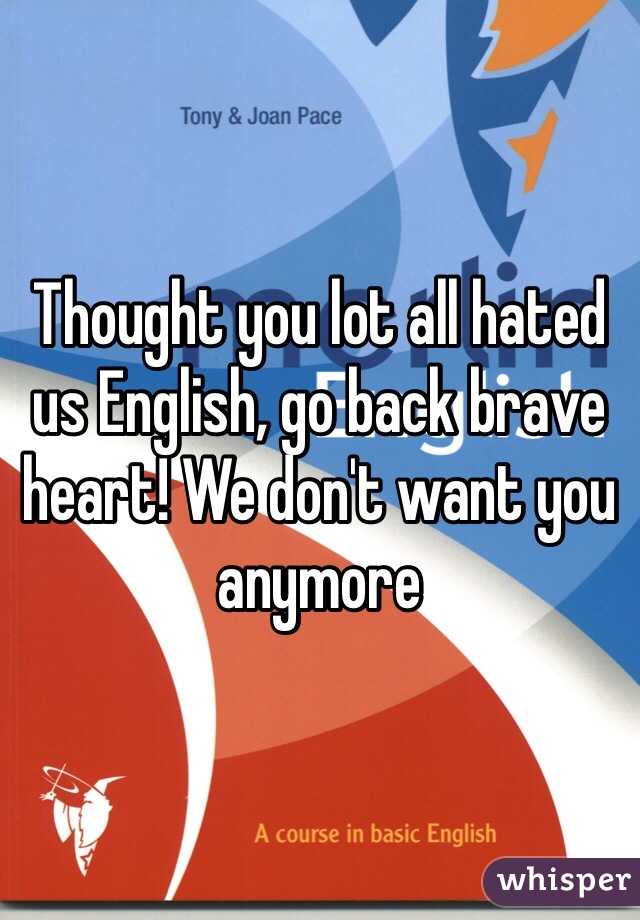 Thought you lot all hated us English, go back brave heart! We don't want you anymore