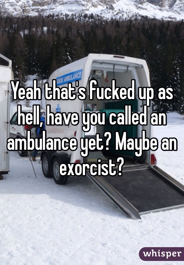 Yeah that's fucked up as hell, have you called an ambulance yet? Maybe an exorcist?