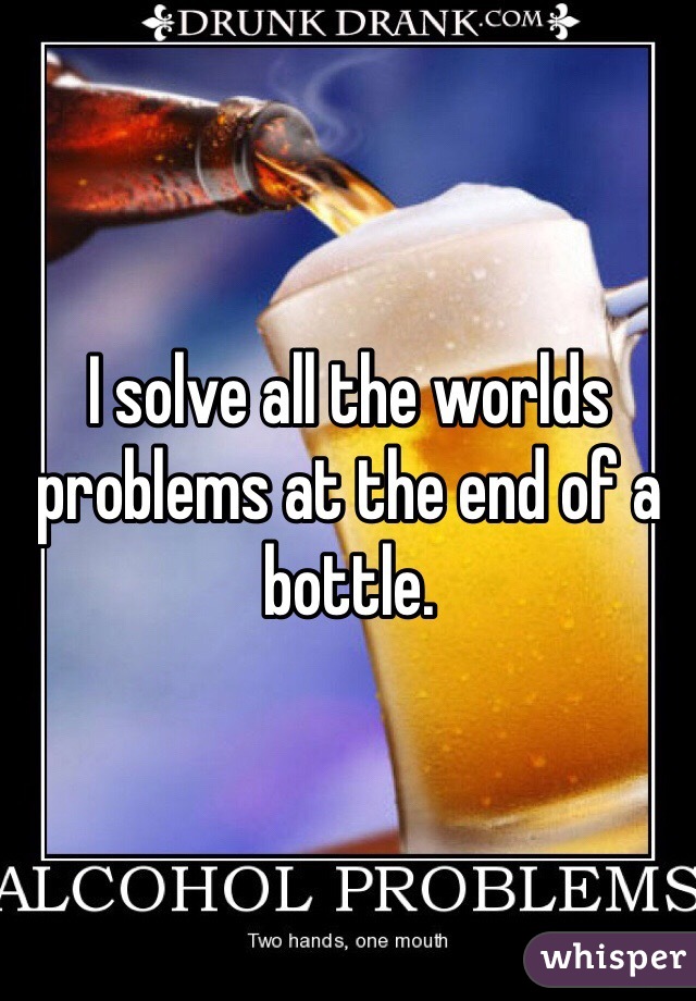 I solve all the worlds problems at the end of a bottle. 