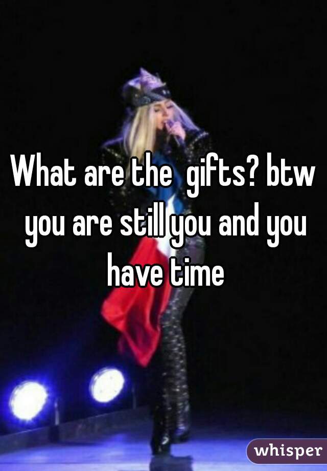What are the  gifts? btw you are still you and you have time