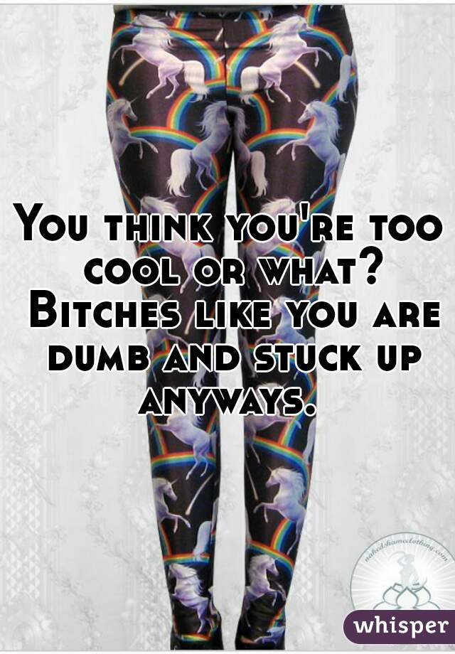 You think you're too cool or what? Bitches like you are dumb and stuck up anyways. 