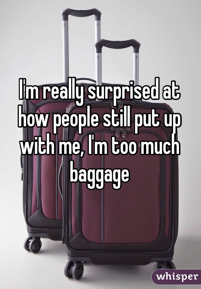 I'm really surprised at how people still put up with me, I'm too much baggage 