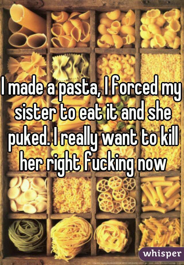 I made a pasta, I forced my sister to eat it and she puked. I really want to kill her right fucking now