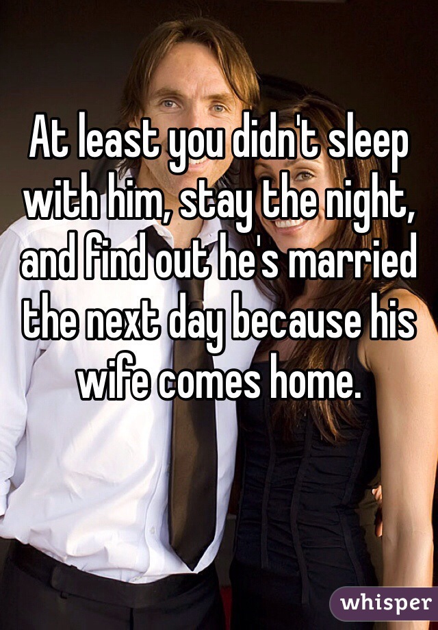 At least you didn't sleep with him, stay the night, and find out he's married the next day because his wife comes home.