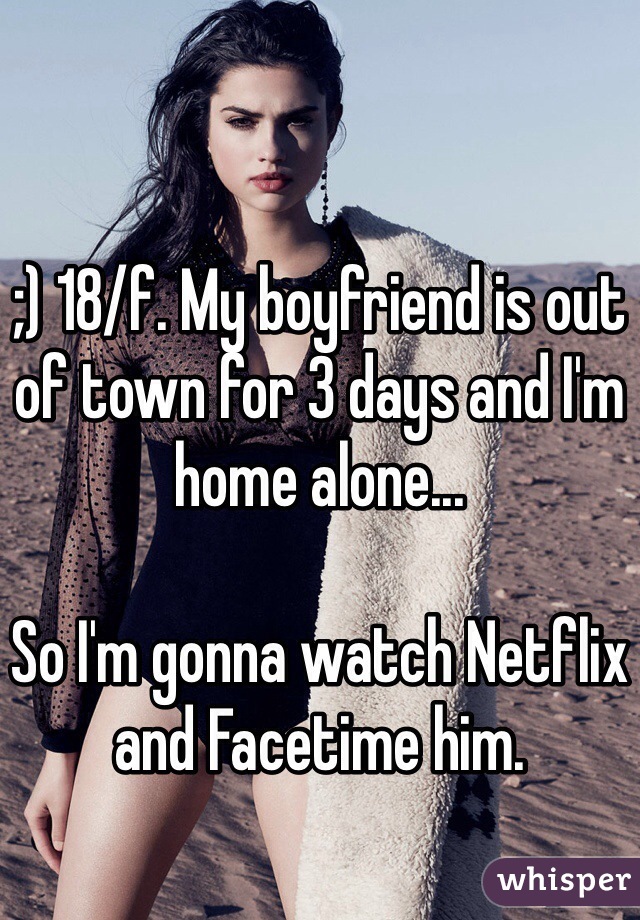 ;) 18/f. My boyfriend is out of town for 3 days and I'm home alone...

So I'm gonna watch Netflix and Facetime him. 