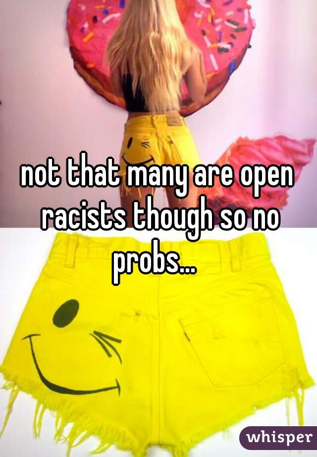 not that many are open racists though so no probs...  
