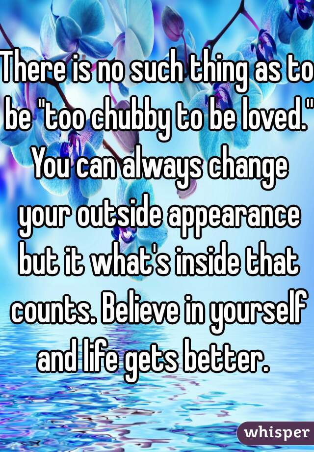 There is no such thing as to be "too chubby to be loved." You can always change your outside appearance but it what's inside that counts. Believe in yourself and life gets better.  