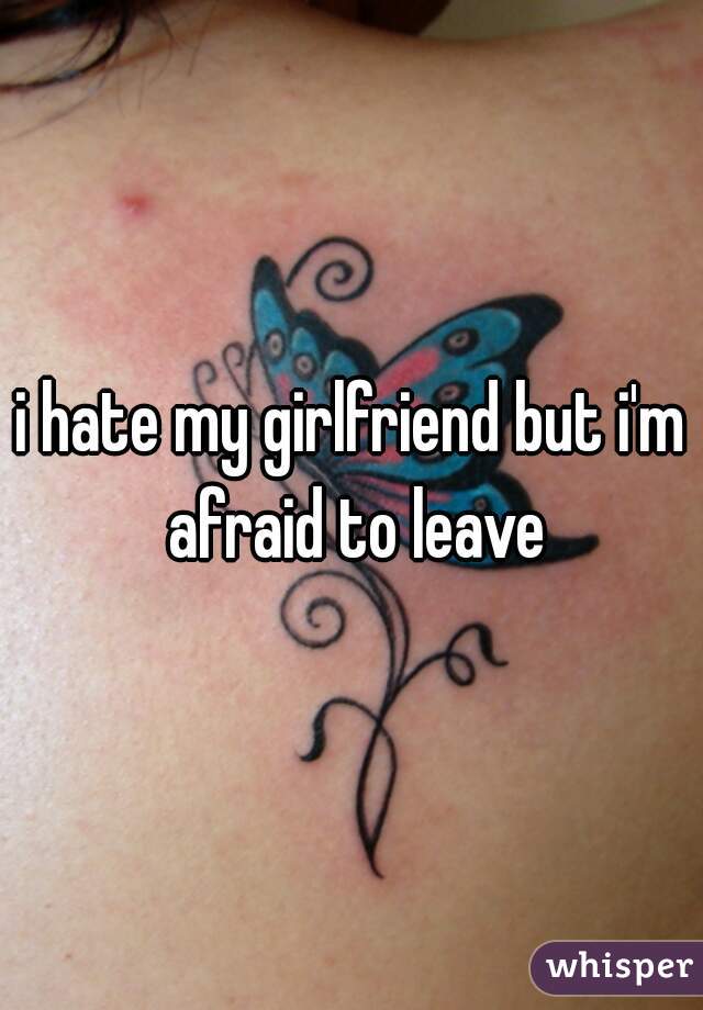 i hate my girlfriend but i'm afraid to leave