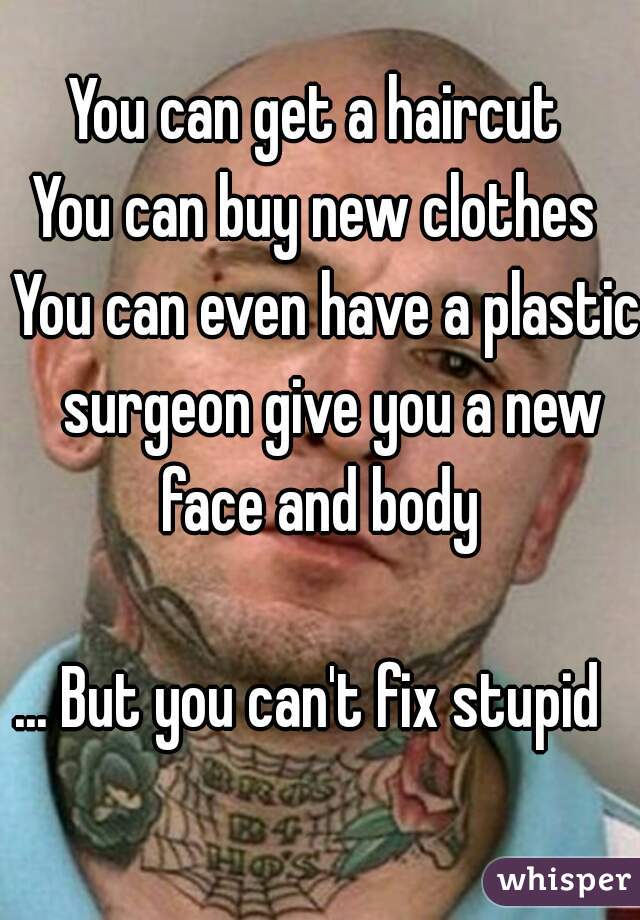 You can get a haircut  
You can buy new clothes  
You can even have a plastic surgeon give you a new face and body  
  
... But you can't fix stupid   