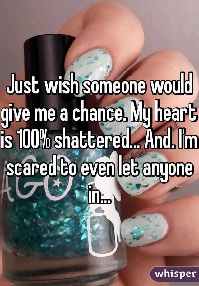 Just wish someone would give me a chance. My heart is 100% shattered... And. I'm scared to even let anyone in...