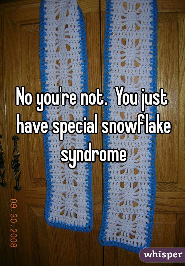 No you're not.  You just have special snowflake syndrome