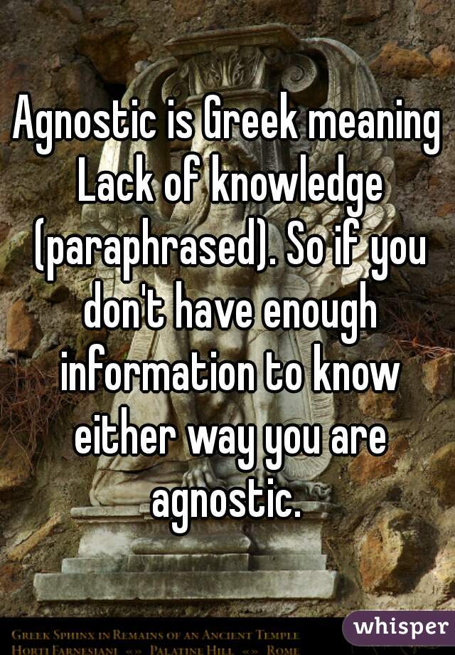 Agnostic is Greek meaning Lack of knowledge (paraphrased). So if you don't have enough information to know either way you are agnostic. 