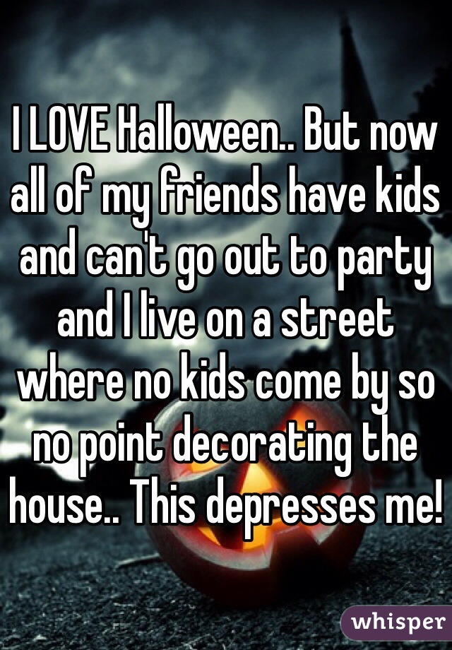 I LOVE Halloween.. But now all of my friends have kids and can't go out to party and I live on a street where no kids come by so no point decorating the house.. This depresses me! 