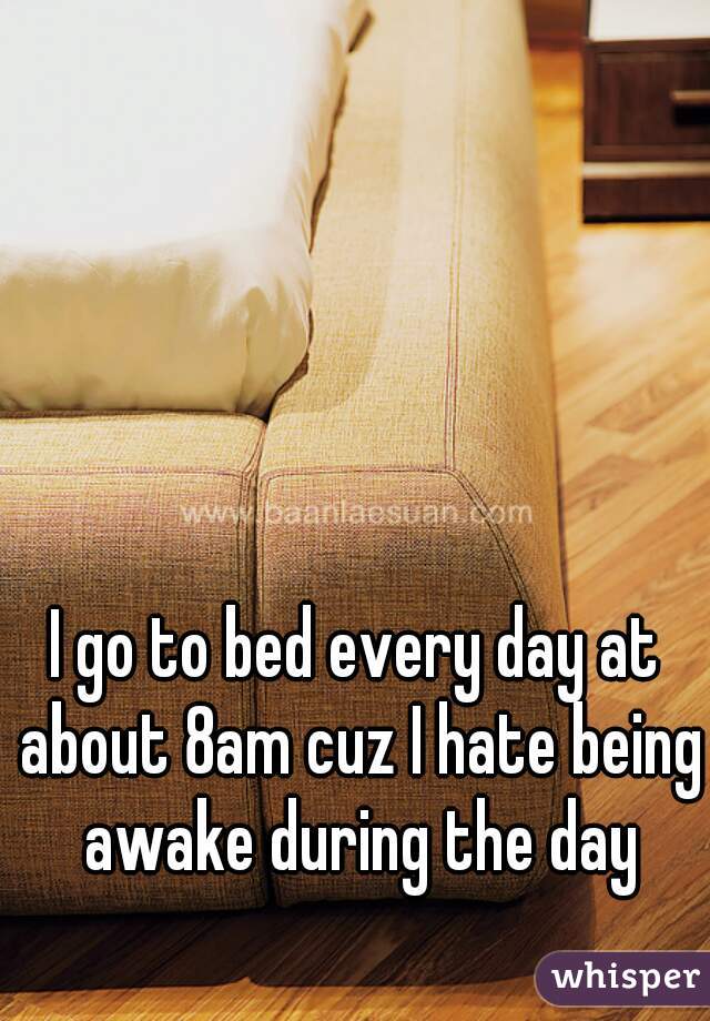 I go to bed every day at about 8am cuz I hate being awake during the day
