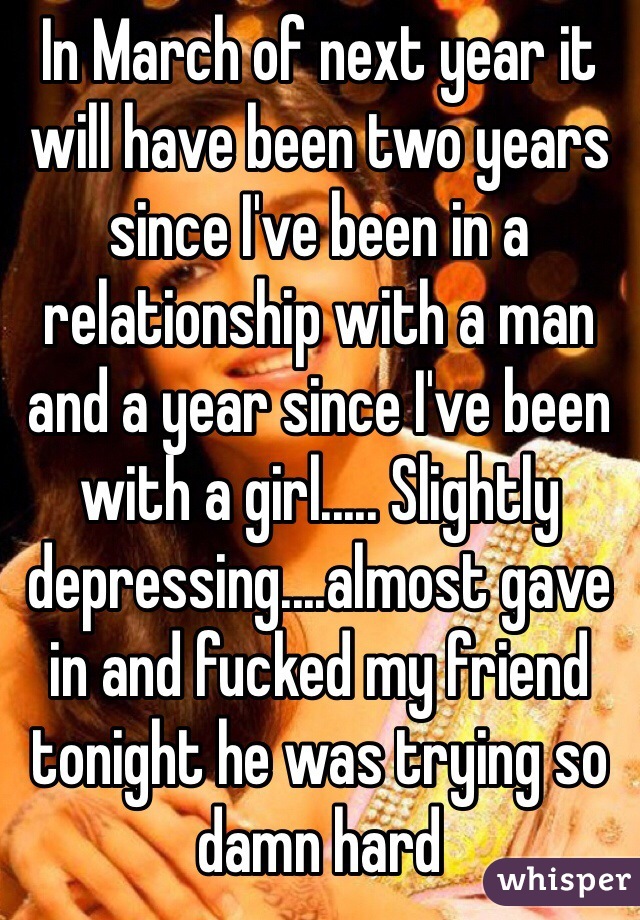 In March of next year it will have been two years since I've been in a relationship with a man and a year since I've been with a girl..... Slightly depressing....almost gave in and fucked my friend tonight he was trying so damn hard