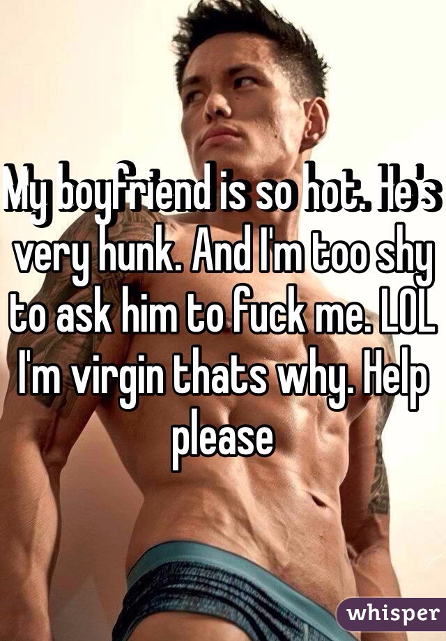 My boyfriend is so hot. He's very hunk. And I'm too shy to ask him to fuck me. LOL I'm virgin thats why. Help please