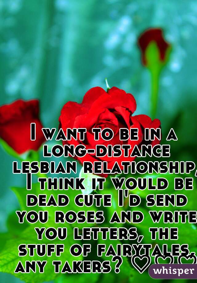 I want to be in a long-distance lesbian relationship,  I think it would be dead cute I'd send you roses and write you letters, the stuff of fairytales, any takers? ♡♡♡