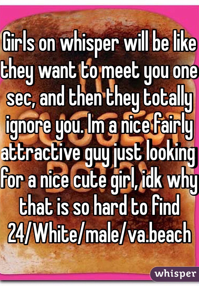Girls on whisper will be like they want to meet you one sec, and then they totally ignore you. Im a nice fairly attractive guy just looking for a nice cute girl, idk why that is so hard to find
24/White/male/va.beach
