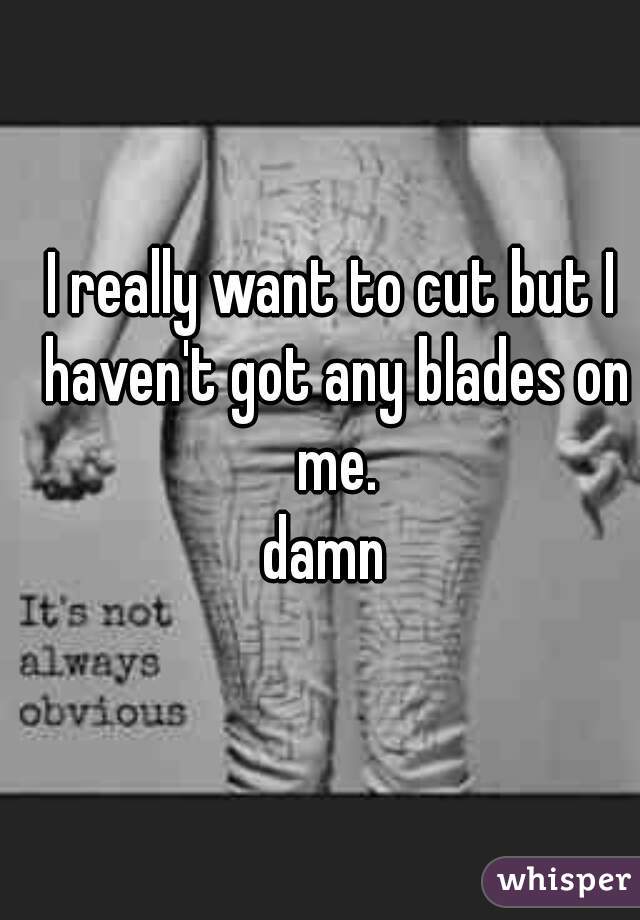 I really want to cut but I haven't got any blades on me.
damn 