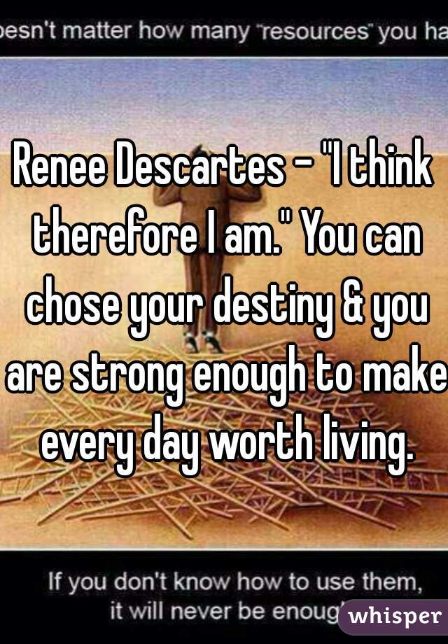 Renee Descartes - "I think therefore I am." You can chose your destiny & you are strong enough to make every day worth living.