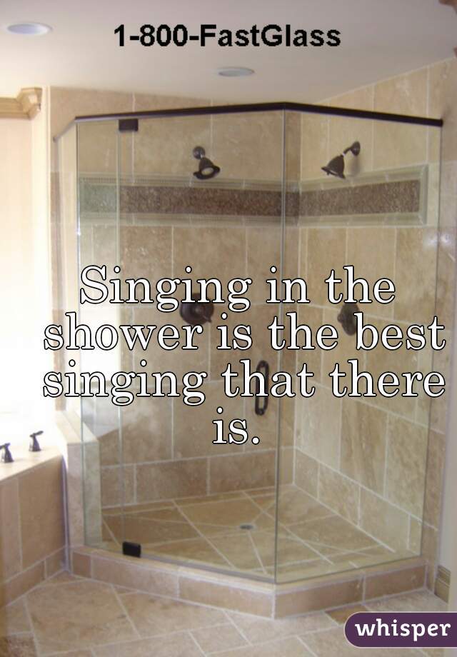 Singing in the shower is the best singing that there is. 