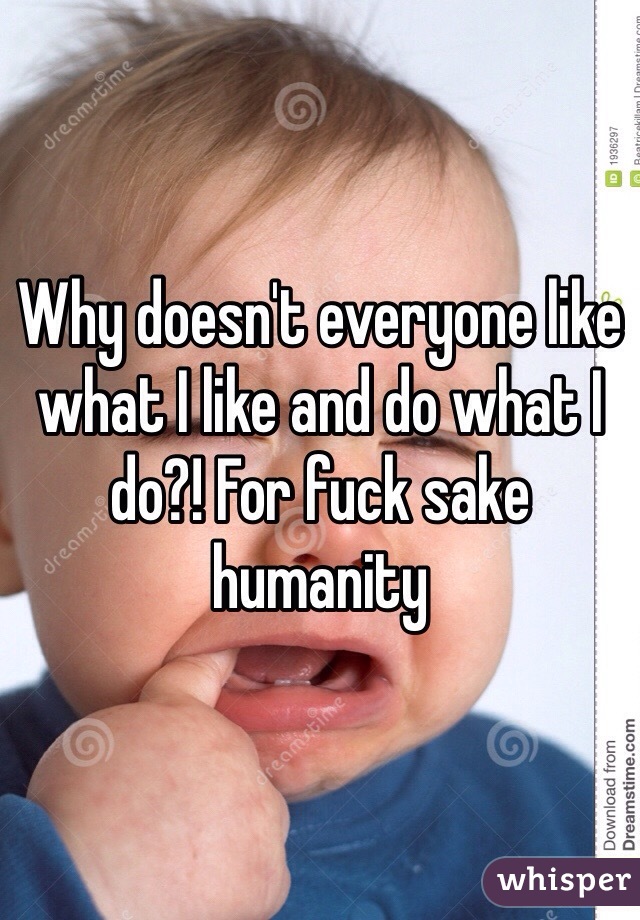 Why doesn't everyone like what I like and do what I do?! For fuck sake humanity