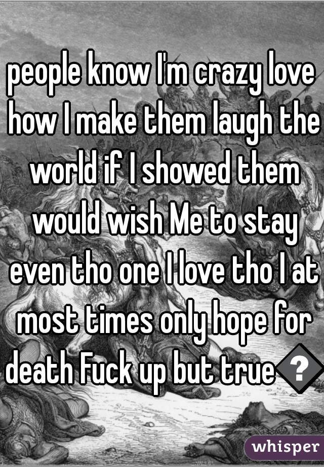 people know I'm crazy love how I make them laugh the world if I showed them would wish Me to stay even tho one I love tho I at most times only hope for death Fuck up but true😅