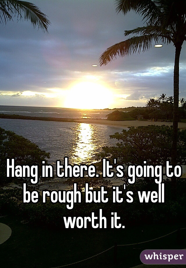 Hang in there. It's going to be rough but it's well worth it.