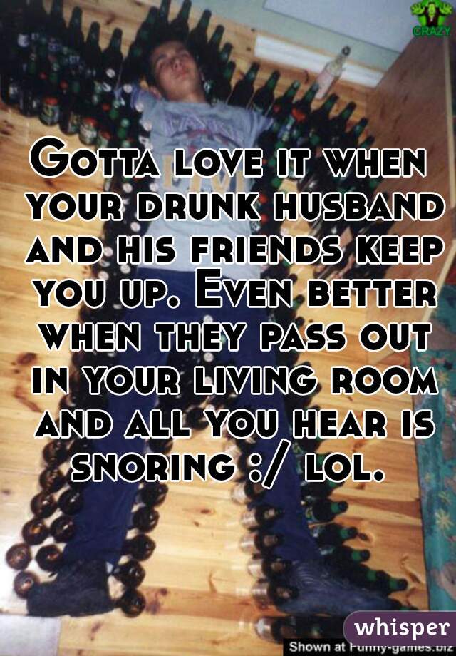 Gotta love it when your drunk husband and his friends keep you up. Even better when they pass out in your living room and all you hear is snoring :/ lol. 