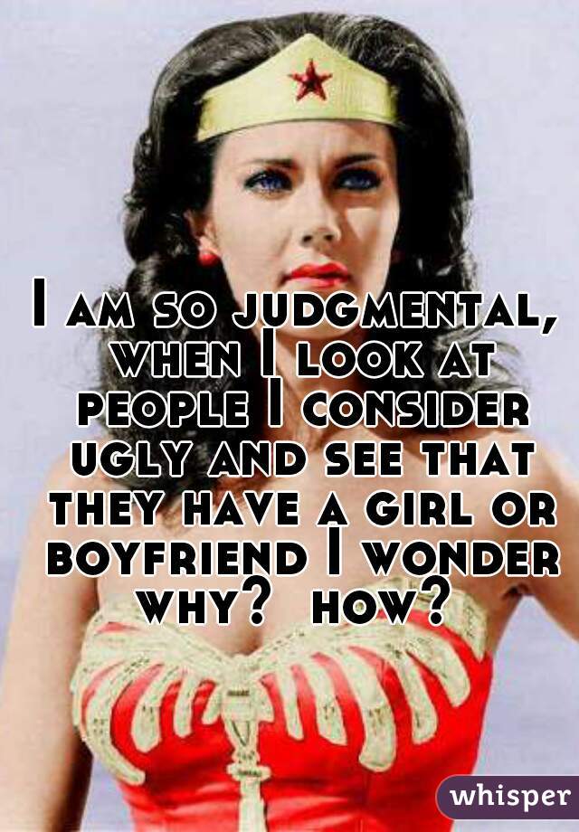 I am so judgmental, when I look at people I consider ugly and see that they have a girl or boyfriend I wonder why?  how? 