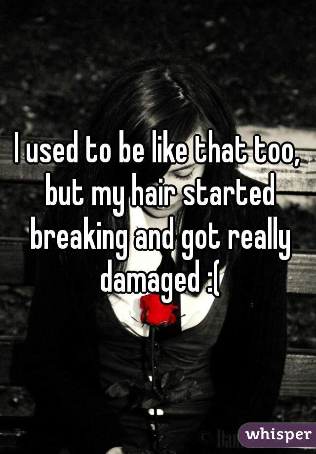 I used to be like that too, but my hair started breaking and got really damaged :(