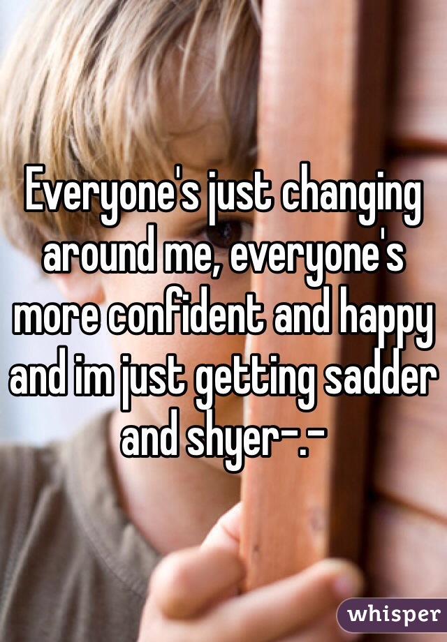 Everyone's just changing around me, everyone's more confident and happy and im just getting sadder and shyer-.-