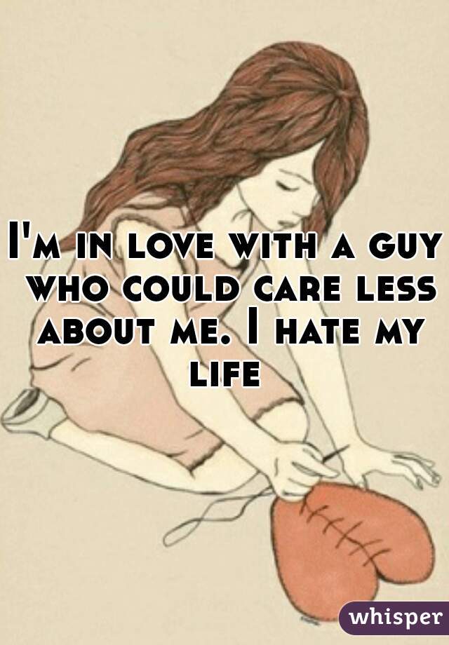I'm in love with a guy who could care less about me. I hate my life 