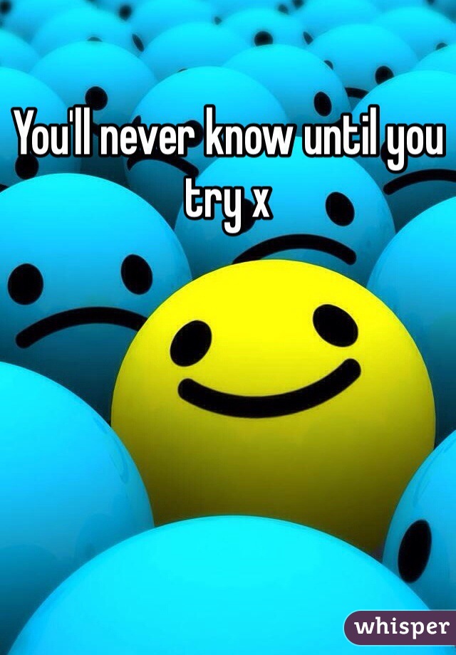 You'll never know until you try x
