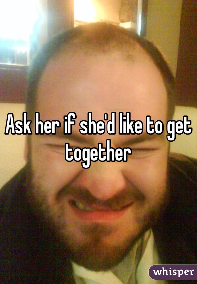 Ask her if she'd like to get together 
