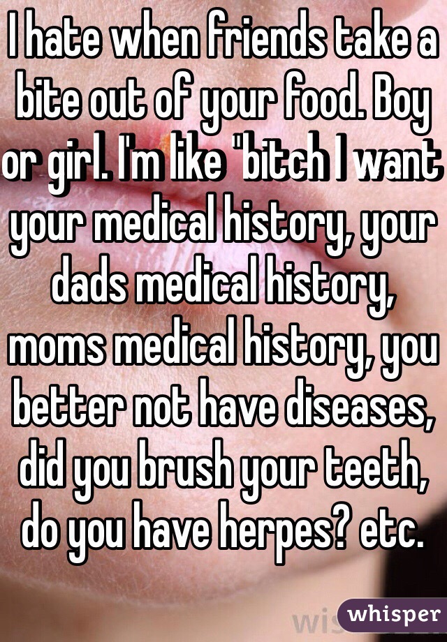 I hate when friends take a bite out of your food. Boy or girl. I'm like "bitch I want your medical history, your dads medical history, moms medical history, you better not have diseases, did you brush your teeth, do you have herpes? etc.