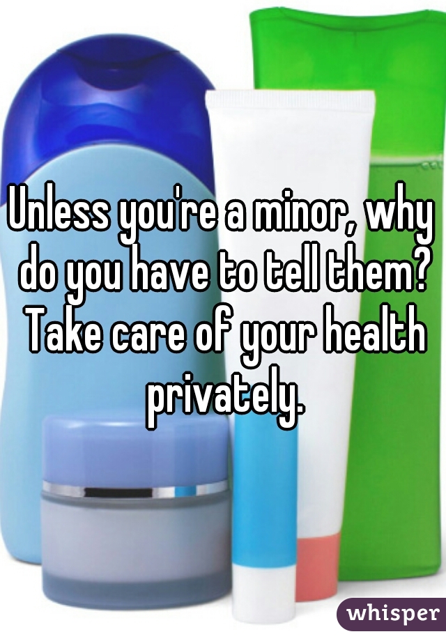 Unless you're a minor, why do you have to tell them? Take care of your health privately.