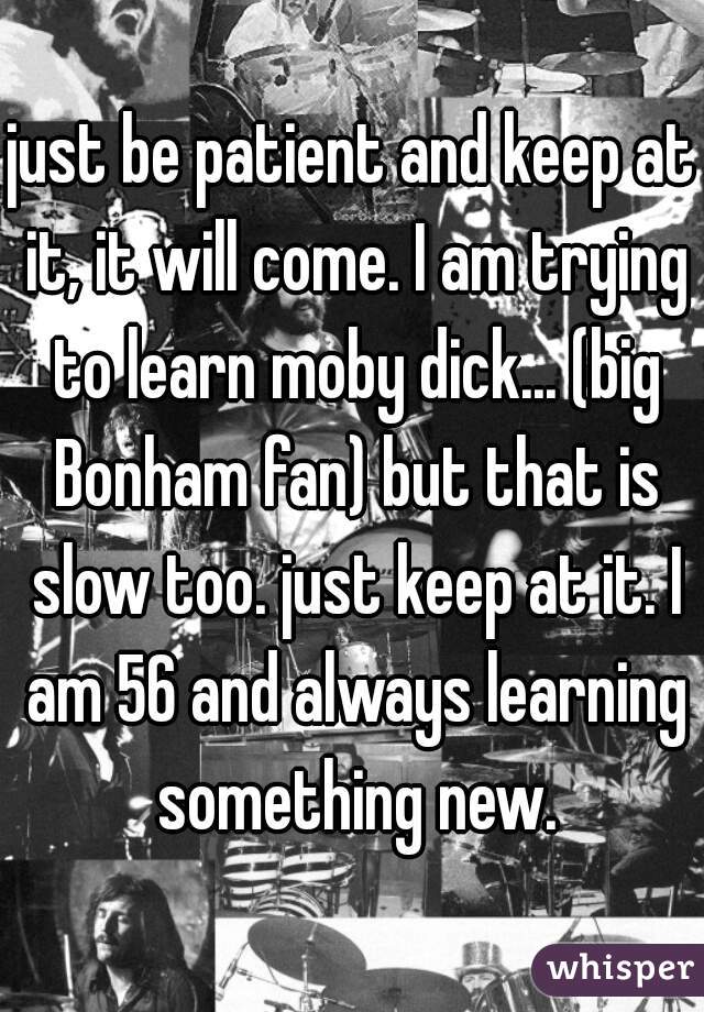 just be patient and keep at it, it will come. I am trying to learn moby dick... (big Bonham fan) but that is slow too. just keep at it. I am 56 and always learning something new.